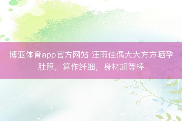 博亚体育app官方网站 汪雨佳偶大大方方晒孕肚照，算作纤细，身材超等棒