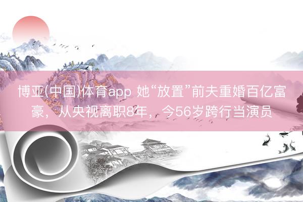 博亚(中国)体育app 她“放置”前夫重婚百亿富豪，从央视离职8年，今56岁跨行当演员