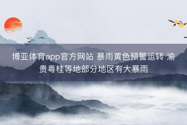 博亚体育app官方网站 暴雨黄色预警运转 渝贵粤桂等地部分地区有大暴雨
