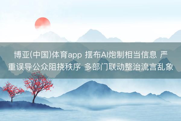 博亚(中国)体育app 摆布AI炮制相当信息 严重误导公众阻挠秩序 多部门联动整治流言乱象