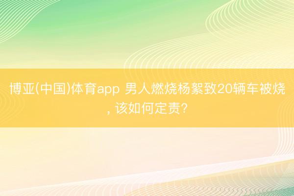 博亚(中国)体育app 男人燃烧杨絮致20辆车被烧， 该如何定责?