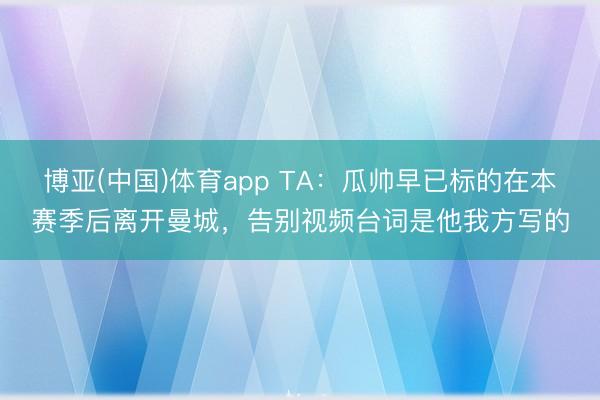 博亚(中国)体育app TA：瓜帅早已标的在本赛季后离开曼城，告别视频台词是他我方写的