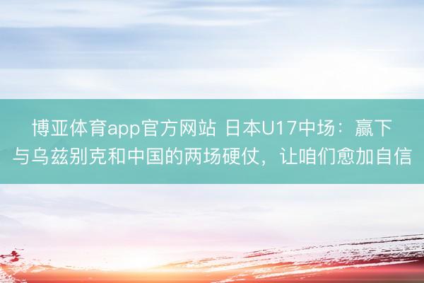 博亚体育app官方网站 日本U17中场：赢下与乌兹别克和中国的两场硬仗，让咱们愈加自信