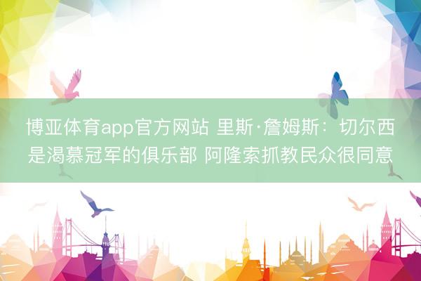 博亚体育app官方网站 里斯·詹姆斯：切尔西是渴慕冠军的俱乐部 阿隆索抓教民众很同意