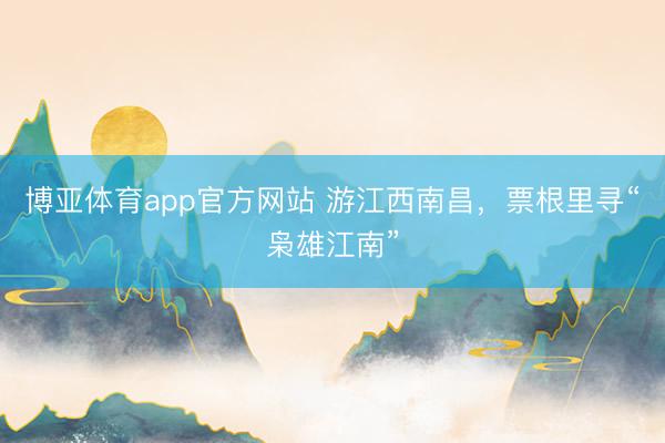 博亚体育app官方网站 游江西南昌，票根里寻“枭雄江南”