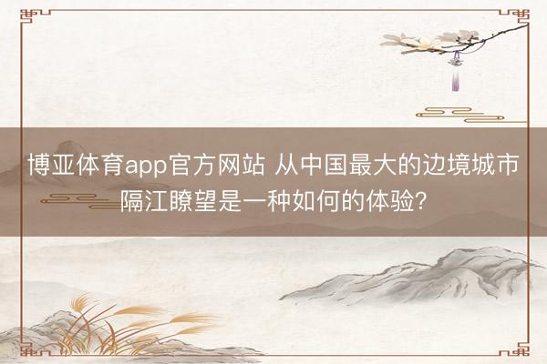 博亚体育app官方网站 从中国最大的边境城市隔江瞭望是一种如何的体验？