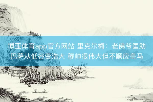 博亚体育app官方网站 里克尔梅：老佛爷匡助巴萨从低谷变浩大 穆帅很伟大但不顺应皇马