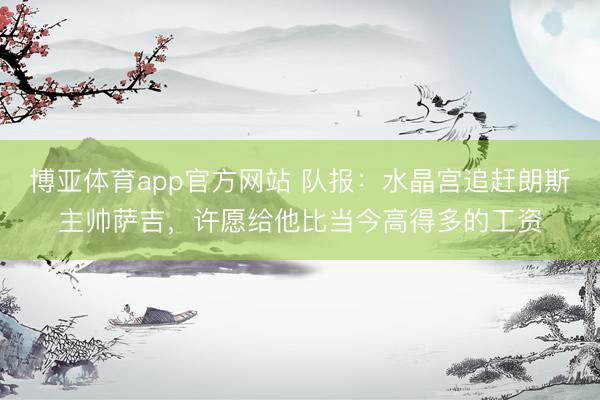 博亚体育app官方网站 队报：水晶宫追赶朗斯主帅萨吉，许愿给他比当今高得多的工资