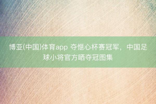 博亚(中国)体育app 夺惬心杯赛冠军，中国足球小将官方晒夺冠图集