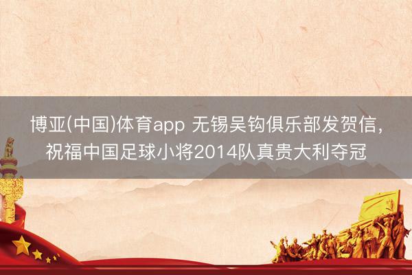 博亚(中国)体育app 无锡吴钩俱乐部发贺信，祝福中国足球小将2014队真贵大利夺冠