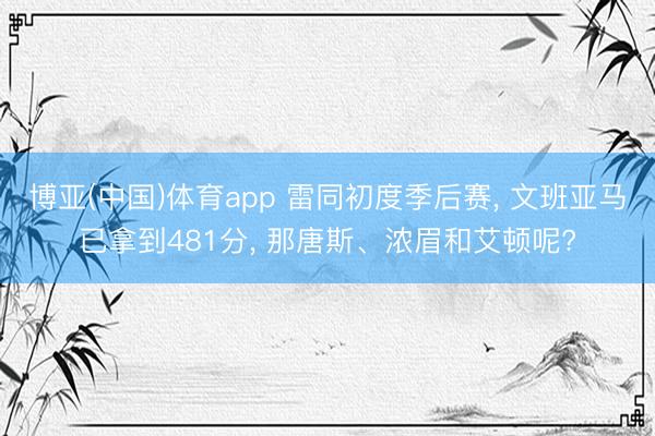 博亚(中国)体育app 雷同初度季后赛， 文班亚马已拿到481分， 那唐斯、浓眉和艾顿呢?