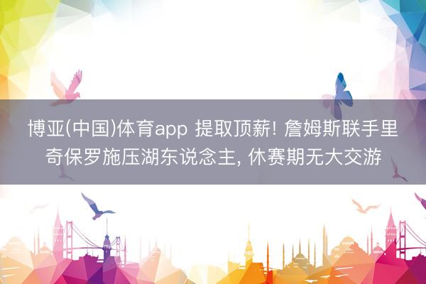 博亚(中国)体育app 提取顶薪! 詹姆斯联手里奇保罗施压湖东说念主， 休赛期无大交游