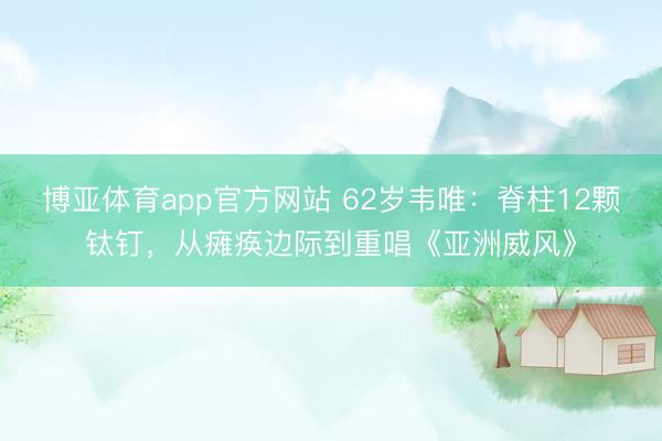 博亚体育app官方网站 62岁韦唯：脊柱12颗钛钉，从瘫痪边际到重唱《亚洲威风》