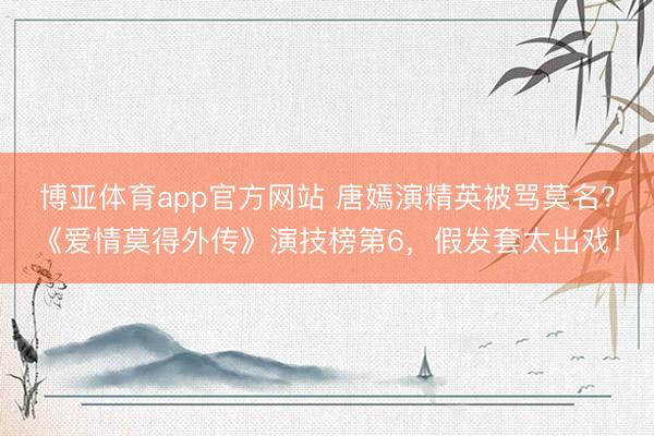 博亚体育app官方网站 唐嫣演精英被骂莫名？《爱情莫得外传》演技榜第6，假发套太出戏！
