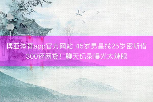 博亚体育app官方网站 45岁男星找25岁密斯借300还网贷！聊天纪录曝光太辣眼
