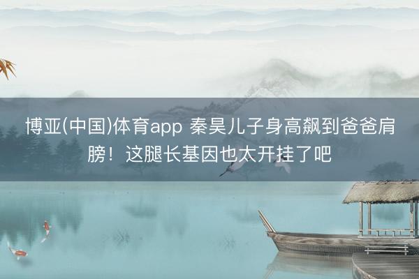 博亚(中国)体育app 秦昊儿子身高飙到爸爸肩膀！这腿长基因也太开挂了吧