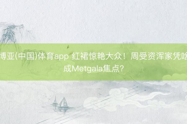 博亚(中国)体育app 红裙惊艳大众！周受资浑家凭啥成Metgala焦点？