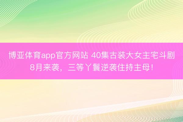 博亚体育app官方网站 40集古装大女主宅斗剧8月来袭，三等丫鬟逆袭住持主母！