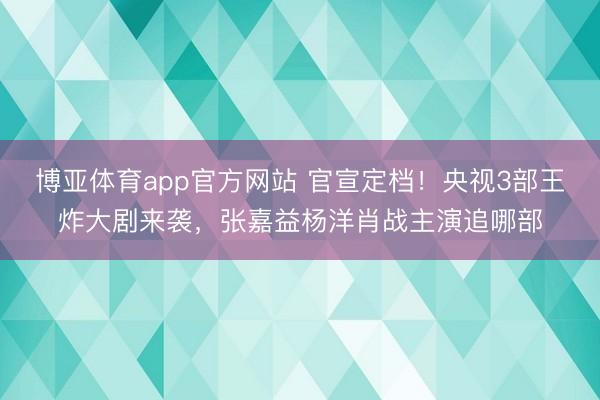 博亚体育app官方网站 官宣定档！央视3部王炸大剧来袭，张嘉益杨洋肖战主演追哪部