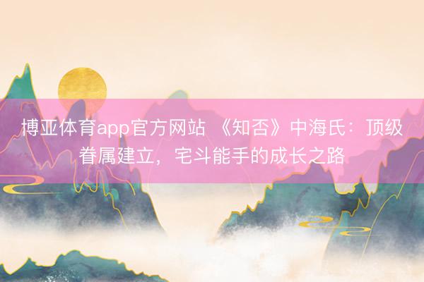 博亚体育app官方网站 《知否》中海氏：顶级眷属建立，宅斗能手的成长之路