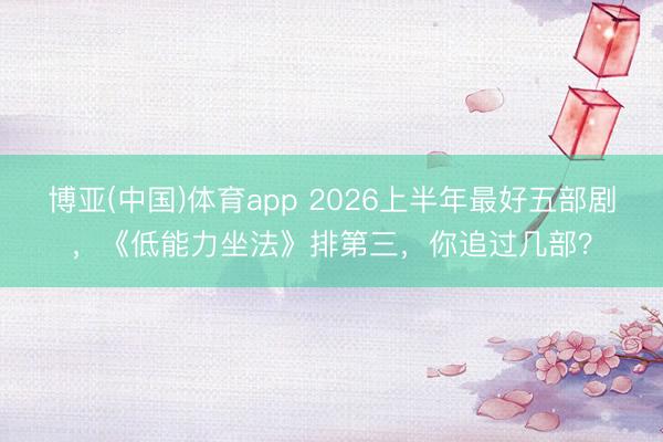 博亚(中国)体育app 2026上半年最好五部剧，《低能力坐法》排第三，你追过几部？