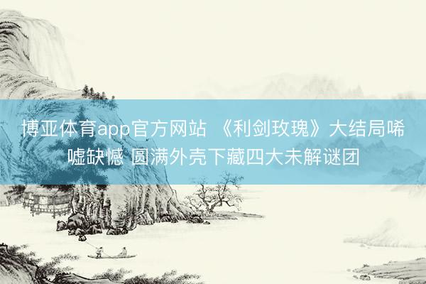 博亚体育app官方网站 《利剑玫瑰》大结局唏嘘缺憾 圆满外壳下藏四大未解谜团