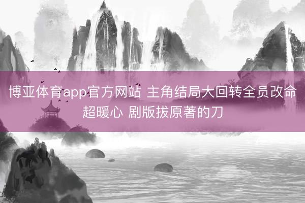 博亚体育app官方网站 主角结局大回转全员改命超暖心 剧版拔原著的刀