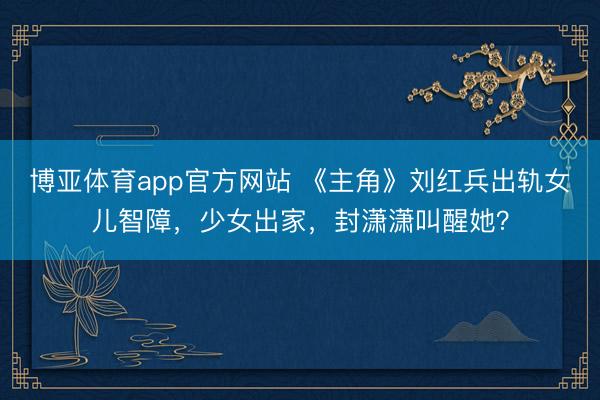 博亚体育app官方网站 《主角》刘红兵出轨女儿智障,少女出家,封潇潇叫醒她?