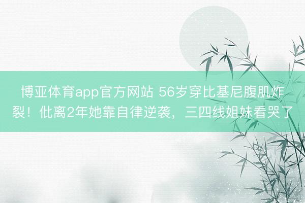 博亚体育app官方网站 56岁穿比基尼腹肌炸裂!仳离2年她靠自律逆袭,三四线姐妹看哭了