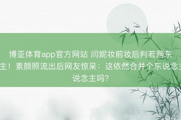 博亚体育app官方网站 闫妮妆前妆后判若两东说念主！素颜照流出后网友惊呆：这依然合并个东说念主吗？