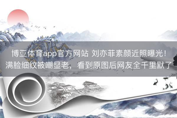 博亚体育app官方网站 刘亦菲素颜近照曝光！满脸细纹被嘲显老，看到原图后网友全千里默了