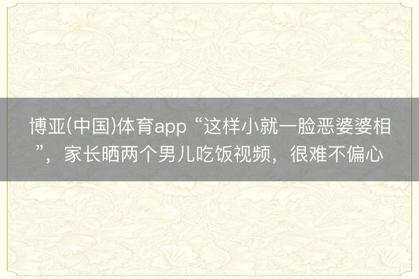 博亚(中国)体育app “这样小就一脸恶婆婆相”，家长晒两个男儿吃饭视频，很难不偏心