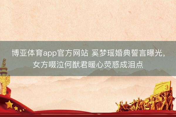 博亚体育app官方网站 奚梦瑶婚典誓言曝光,女方啜泣何猷君暖心荧惑成泪点