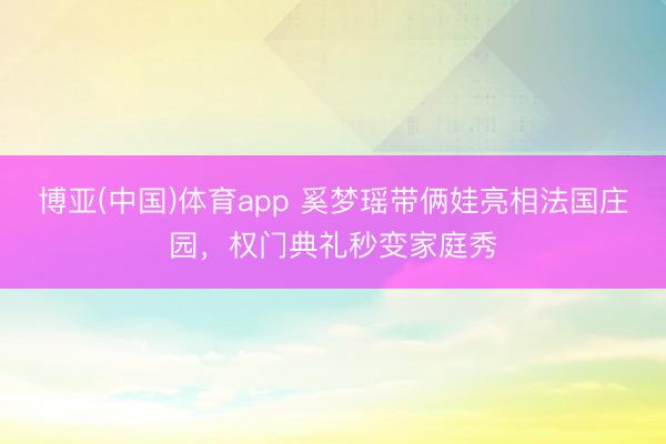 博亚(中国)体育app 奚梦瑶带俩娃亮相法国庄园，权门典礼秒变家庭秀