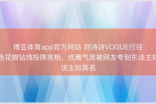 博亚体育app官方网站 刘诗诗VOGUE行径裸粉色花瓣钻饰投降亮相，优雅气质被网友夸到东谈主如其名