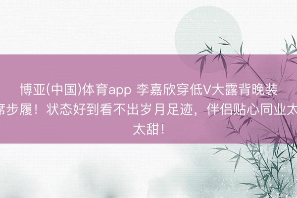 博亚(中国)体育app 李嘉欣穿低V大露背晚装出席步履!状态好到看不出岁月足迹,伴侣贴心同业太甜!