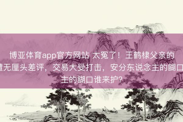 博亚体育app官方网站 太冤了！王鹤棣父亲的油炸店遭无厘头差评，交易大受打击，安分东说念主的餬口谁来护？