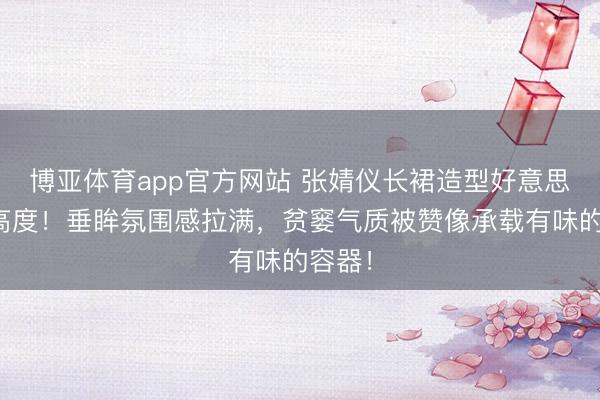 博亚体育app官方网站 张婧仪长裙造型好意思出新高度！垂眸氛围感拉满，贫窭气质被赞像承载有味的容器！