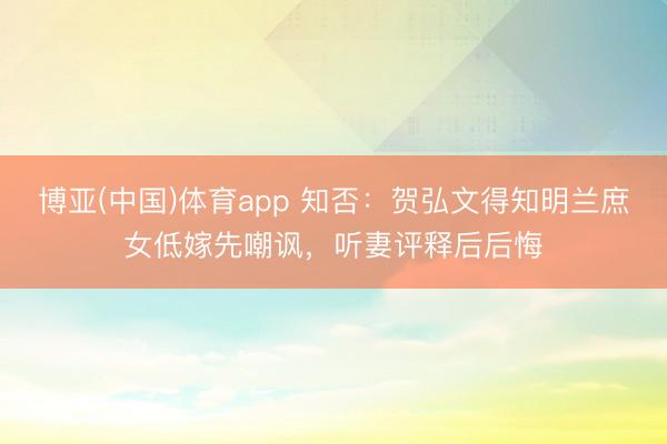 博亚(中国)体育app 知否：贺弘文得知明兰庶女低嫁先嘲讽，听妻评释后后悔