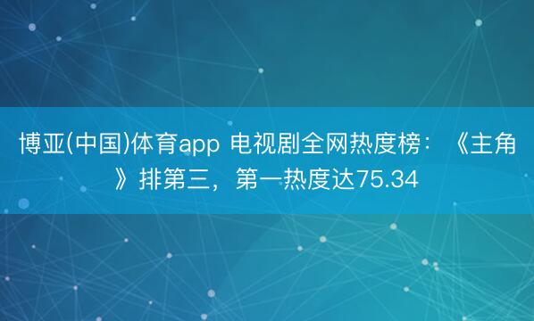 博亚(中国)体育app 电视剧全网热度榜：《主角》排第三，第一热度达75.34