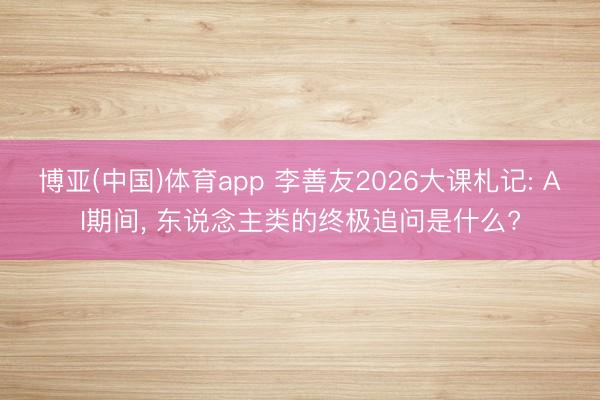 博亚(中国)体育app 李善友2026大课札记: AI期间， 东说念主类的终极追问是什么?