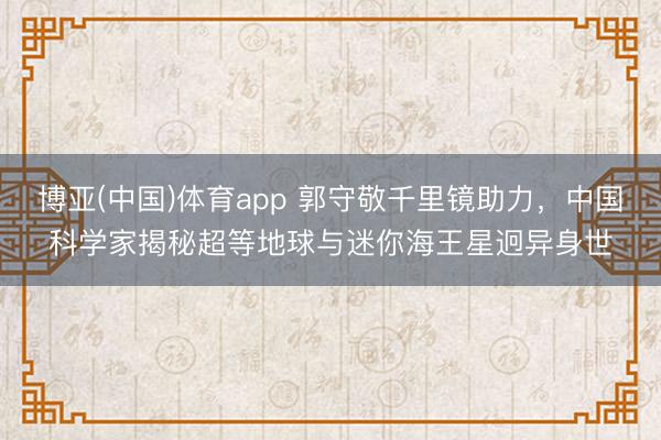 博亚(中国)体育app 郭守敬千里镜助力，中国科学家揭秘超等地球与迷你海王星迥异身世