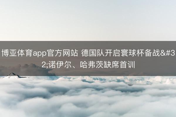 博亚体育app官方网站 德国队开启寰球杯备战 诺伊尔、哈弗茨缺席首训