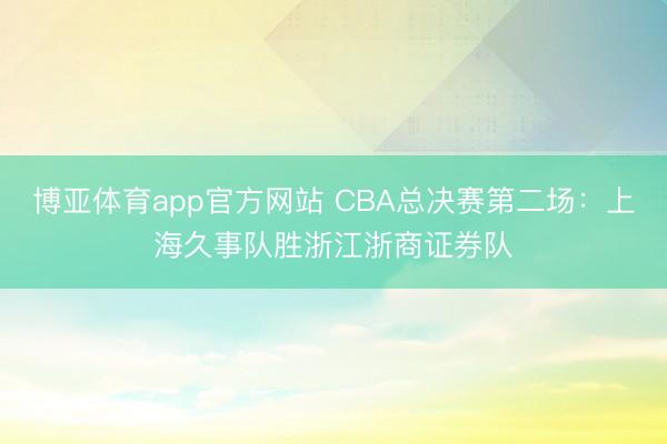 博亚体育app官方网站 CBA总决赛第二场：上海久事队胜浙江浙商证券队