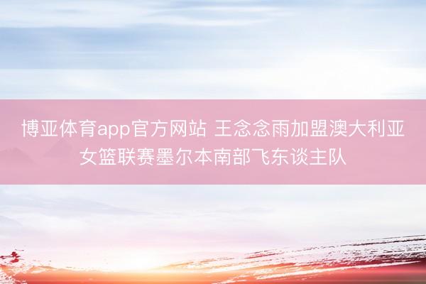 博亚体育app官方网站 王念念雨加盟澳大利亚女篮联赛墨尔本南部飞东谈主队