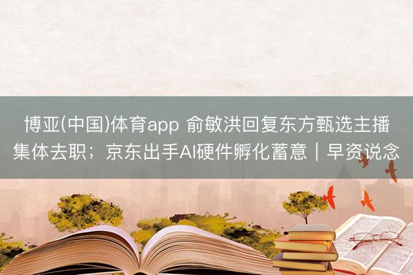 博亚(中国)体育app 俞敏洪回复东方甄选主播集体去职;京东出手AI硬件孵化蓄意|早资说念