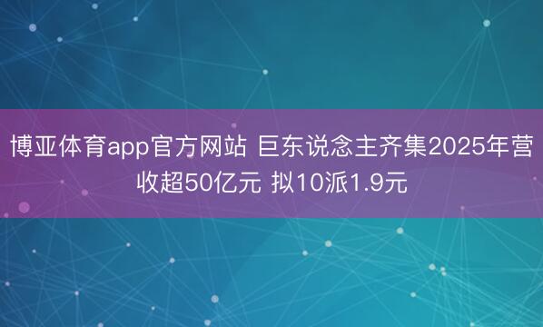 博亚体育app官方网站 巨东说念主齐集2025年营收超50亿元 拟10派1.9元