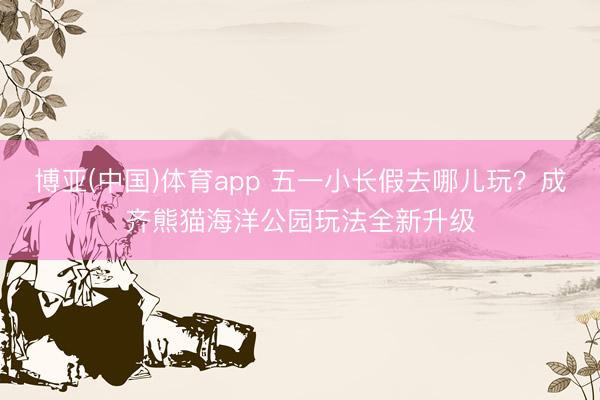 博亚(中国)体育app 五一小长假去哪儿玩？成齐熊猫海洋公园玩法全新升级