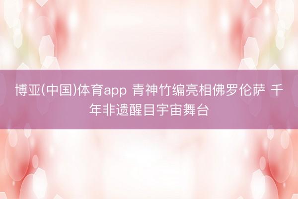 博亚(中国)体育app 青神竹编亮相佛罗伦萨 千年非遗醒目宇宙舞台