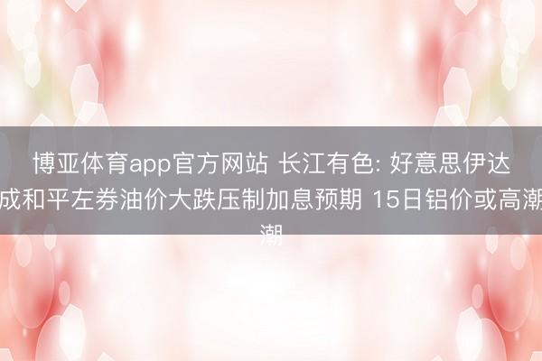 博亚体育app官方网站 长江有色: 好意思伊达成和平左券油价大跌压制加息预期 15日铝价或高潮